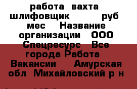 работа. вахта. шлифовщик. 50 000 руб./мес. › Название организации ­ ООО Спецресурс - Все города Работа » Вакансии   . Амурская обл.,Михайловский р-н